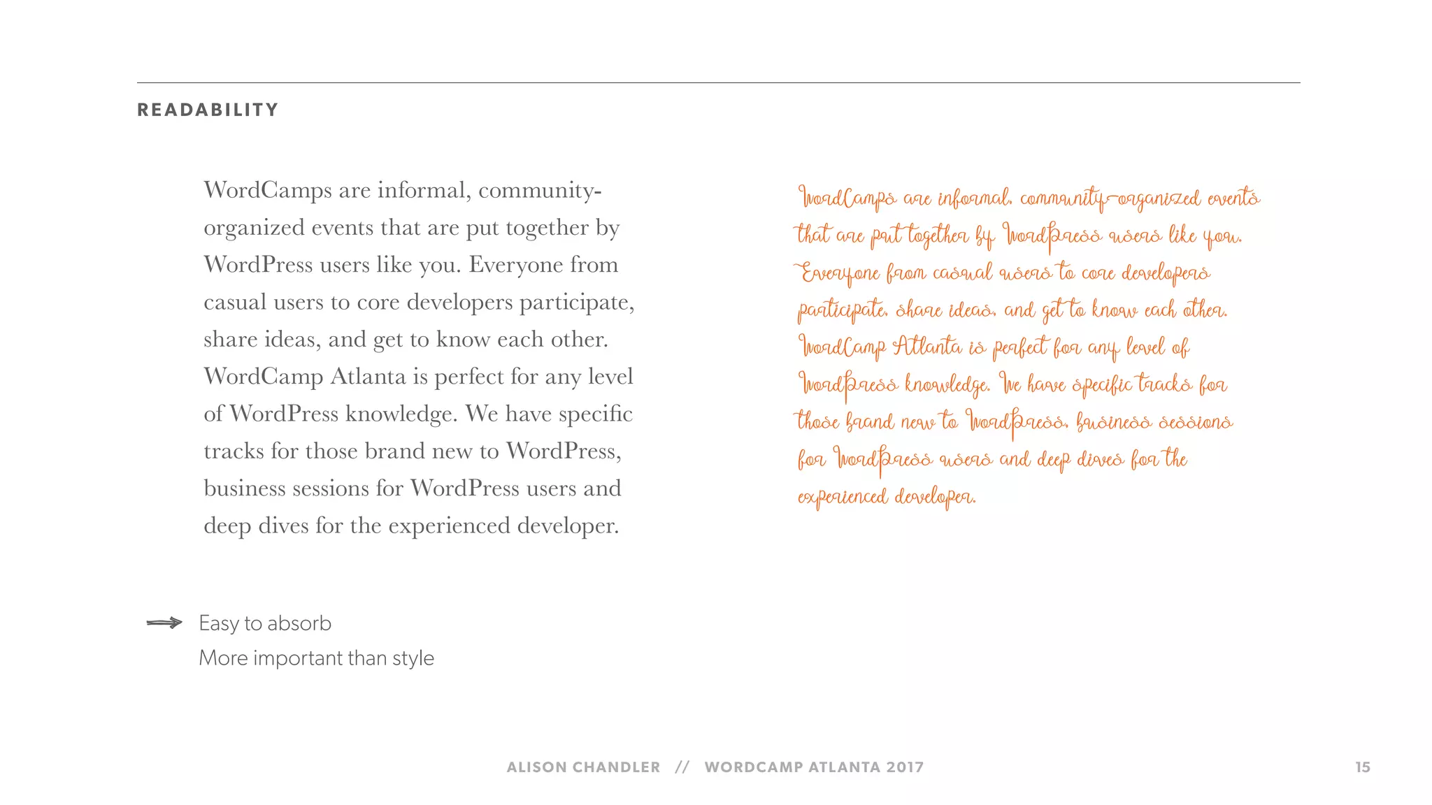 ALISON CHANDLER // WORDCAMP ATLANTA 2017 15
WordCamps are informal, community-
organized events that are put together by
WordPress users like you. Everyone from
casual users to core developers participate,
share ideas, and get to know each other.
WordCamp Atlanta is perfect for any level
of WordPress knowledge. We have specific
tracks for those brand new to WordPress,
business sessions for WordPress users and
deep dives for the experienced developer.
Easy to absorb
More important than style
R E ADAB I LIT Y
 