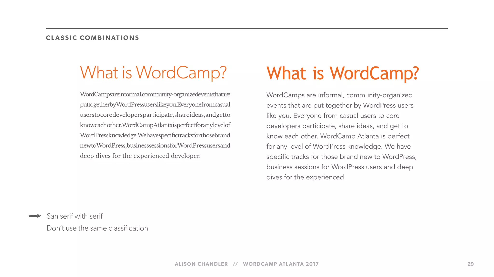 ALISON CHANDLER // WORDCAMP ATLANTA 2017 29
What is WordCamp?
WordCampsareinformal,community-organizedeventsthatare
puttogetherbyWordPressuserslikeyou.Everyonefromcasual
userstocoredevelopersparticipate,shareideas,andgetto
knoweachother.WordCampAtlantaisperfectforanylevelof
WordPressknowledge.Wehavespecifictracksforthosebrand
newtoWordPress,businesssessionsforWordPressusersand
deep dives for the experienced developer.
CL A SS IC COM B I NATIO NS
San serif with serif
Don’t use the same classification
What is WordCamp?
WordCamps are informal, community-organized
events that are put together by WordPress users
like you. Everyone from casual users to core
developers participate, share ideas, and get to
know each other. WordCamp Atlanta is perfect
for any level of WordPress knowledge. We have
specific tracks for those brand new to WordPress,
business sessions for WordPress users and deep
dives for the experienced.
 