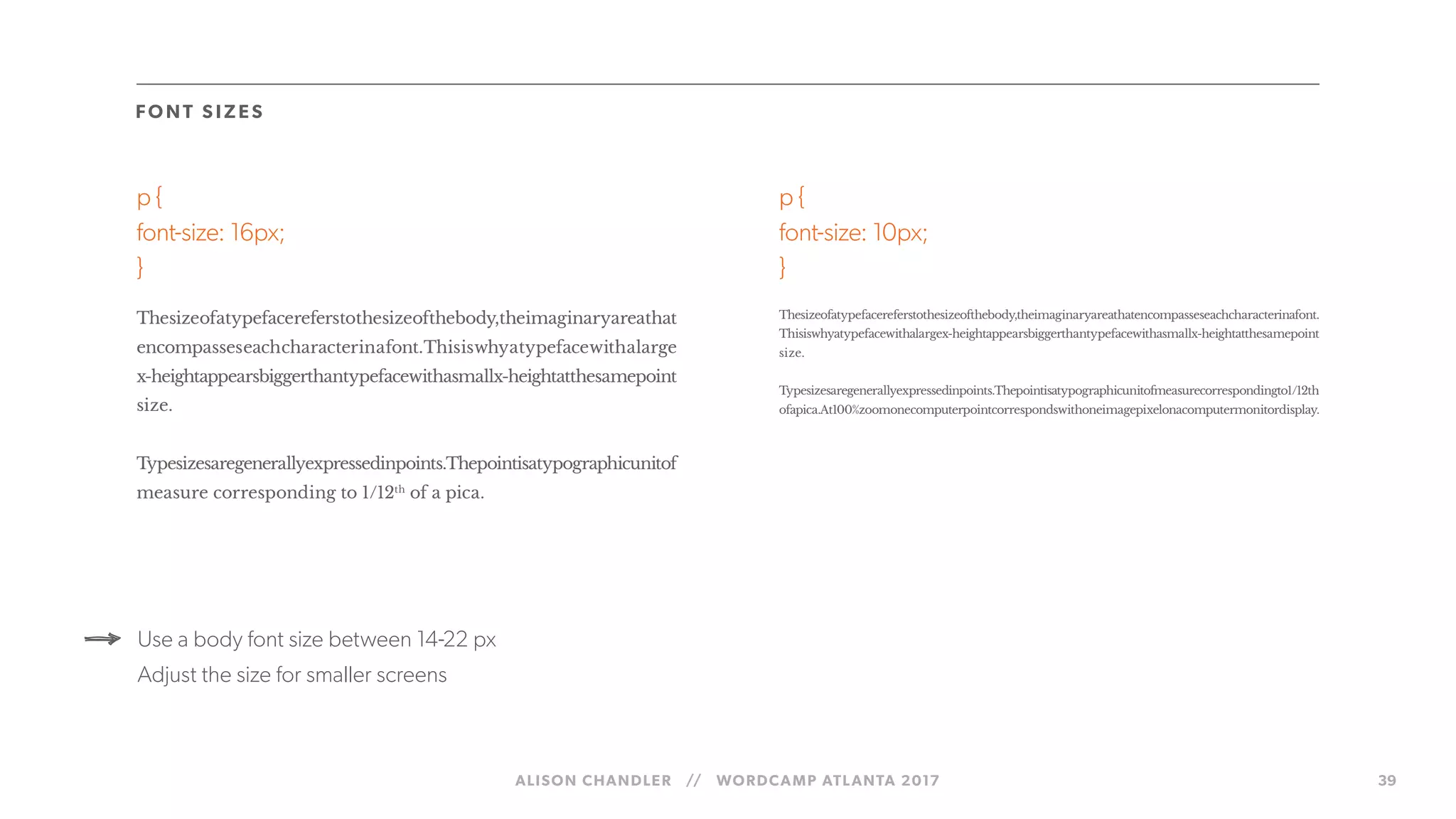 ALISON CHANDLER // WORDCAMP ATLANTA 2017 39
FO NT S IZ ES
p {
font-size: 16px;
}
Thesizeofatypefacereferstothesizeofthebody,theimaginaryareathat
encompasseseachcharacterinafont.Thisiswhyatypefacewithalarge
x-heightappearsbiggerthantypefacewithasmallx-heightatthesamepoint
size.
Typesizesaregenerallyexpressedinpoints.Thepointisatypographicunitof
measure corresponding to 1/12th
of a pica.
p {
font-size: 10px;
}
Thesizeofatypefacereferstothesizeofthebody,theimaginaryareathatencompasseseachcharacterinafont.
Thisiswhyatypefacewithalargex-heightappearsbiggerthantypefacewithasmallx-heightatthesamepoint
size.
Typesizesaregenerallyexpressedinpoints.Thepointisatypographicunitofmeasurecorrespondingto1/12th
ofapica.At100%zoomonecomputerpointcorrespondswithoneimagepixelonacomputermonitordisplay.
Use a body font size between 14-22 px
Adjust the size for smaller screens
 