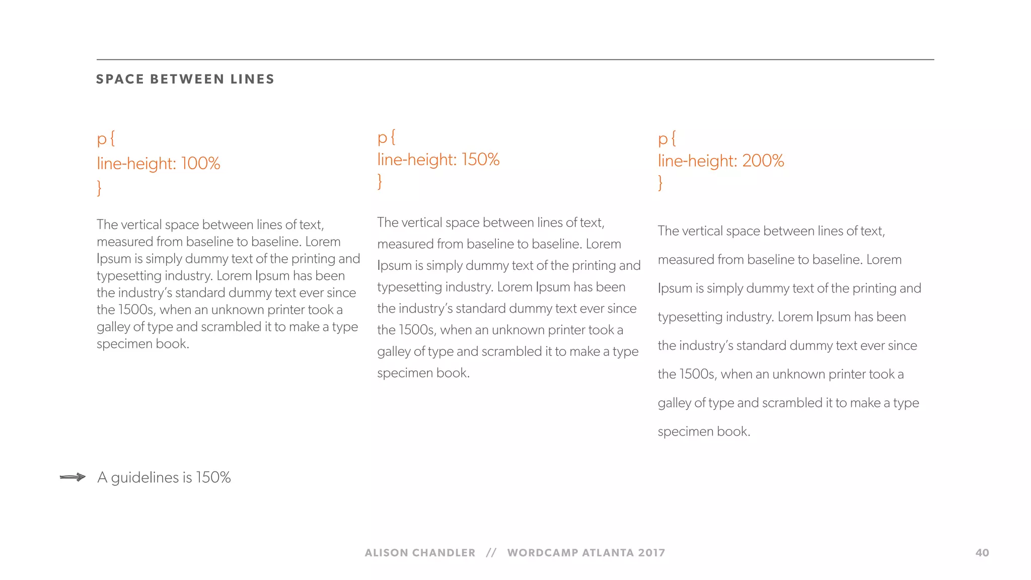 ALISON CHANDLER // WORDCAMP ATLANTA 2017 40
p {
line-height: 100%
}
The vertical space between lines of text,
measured from baseline to baseline. Lorem
Ipsum is simply dummy text of the printing and
typesetting industry. Lorem Ipsum has been
the industry’s standard dummy text ever since
the 1500s, when an unknown printer took a
galley of type and scrambled it to make a type
specimen book.
p {
line-height: 150%
}
The vertical space between lines of text,
measured from baseline to baseline. Lorem
Ipsum is simply dummy text of the printing and
typesetting industry. Lorem Ipsum has been
the industry’s standard dummy text ever since
the 1500s, when an unknown printer took a
galley of type and scrambled it to make a type
specimen book.
p {
line-height: 200%
}
The vertical space between lines of text,
measured from baseline to baseline. Lorem
Ipsum is simply dummy text of the printing and
typesetting industry. Lorem Ipsum has been
the industry’s standard dummy text ever since
the 1500s, when an unknown printer took a
galley of type and scrambled it to make a type
specimen book.
S PACE B E T WE E N LI N ES
A guidelines is 150%
 