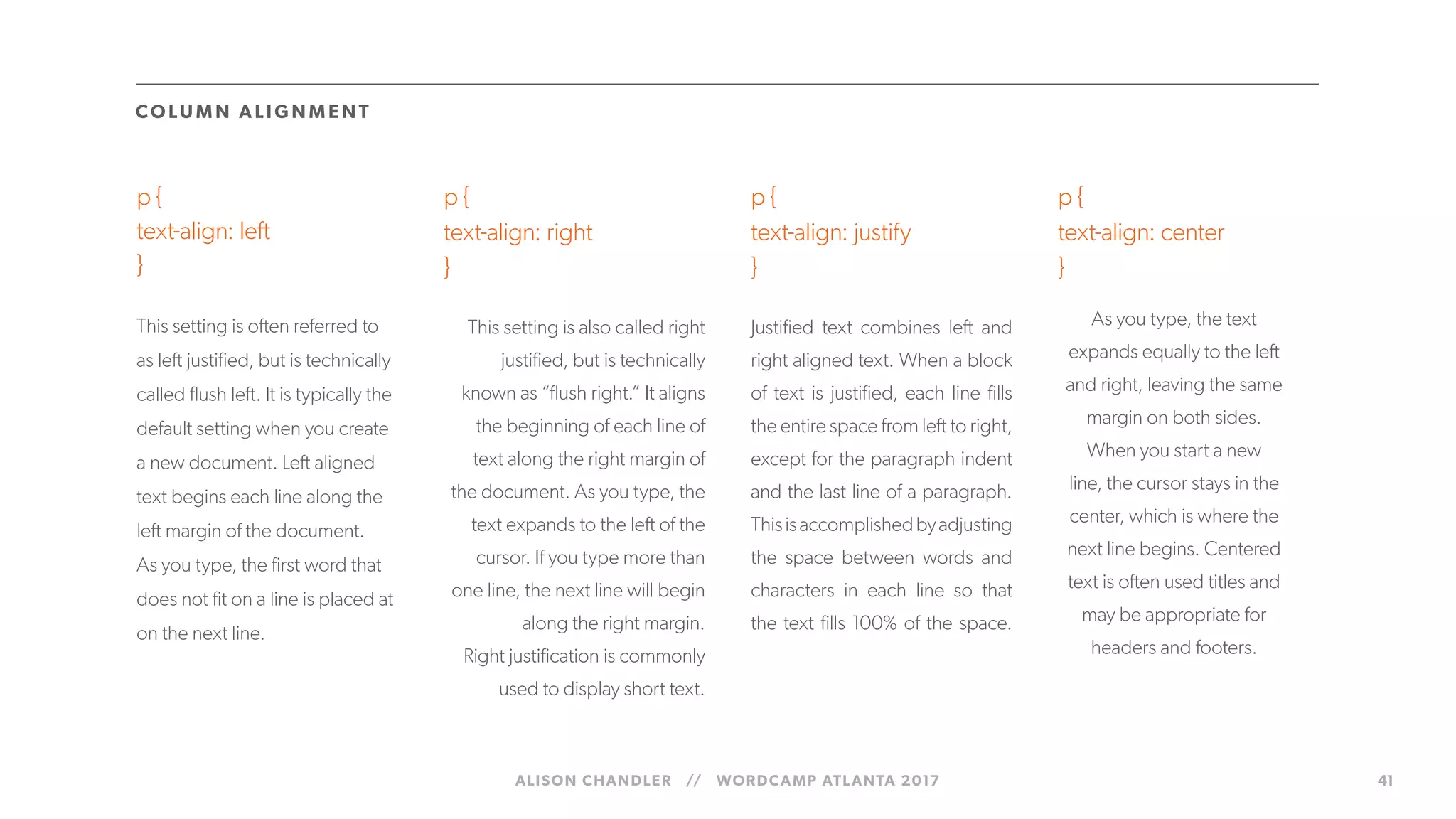 ALISON CHANDLER // WORDCAMP ATLANTA 2017 41
p {
text-align: left
}
This setting is often referred to
as left justified, but is technically
called flush left. It is typically the
default setting when you create
a new document. Left aligned
text begins each line along the
left margin of the document.
As you type, the first word that
does not fit on a line is placed at
on the next line.
p {
text-align: justify
}
Justified text combines left and
right aligned text. When a block
of text is justified, each line fills
the entire space from left to right,
except for the paragraph indent
and the last line of a paragraph.
Thisisaccomplishedbyadjusting
the space between words and
characters in each line so that
the text fills 100% of the space.
p {
text-align: center
}
CO LUM N ALIG N M E NT
p {
text-align: right
}
This setting is also called right
justified, but is technically
known as “flush right.” It aligns
the beginning of each line of
text along the right margin of
the document. As you type, the
text expands to the left of the
cursor. If you type more than
one line, the next line will begin
along the right margin.
Right justification is commonly
used to display short text.
As you type, the text
expands equally to the left
and right, leaving the same
margin on both sides.
When you start a new
line, the cursor stays in the
center, which is where the
next line begins. Centered
text is often used titles and
may be appropriate for
headers and footers.
 