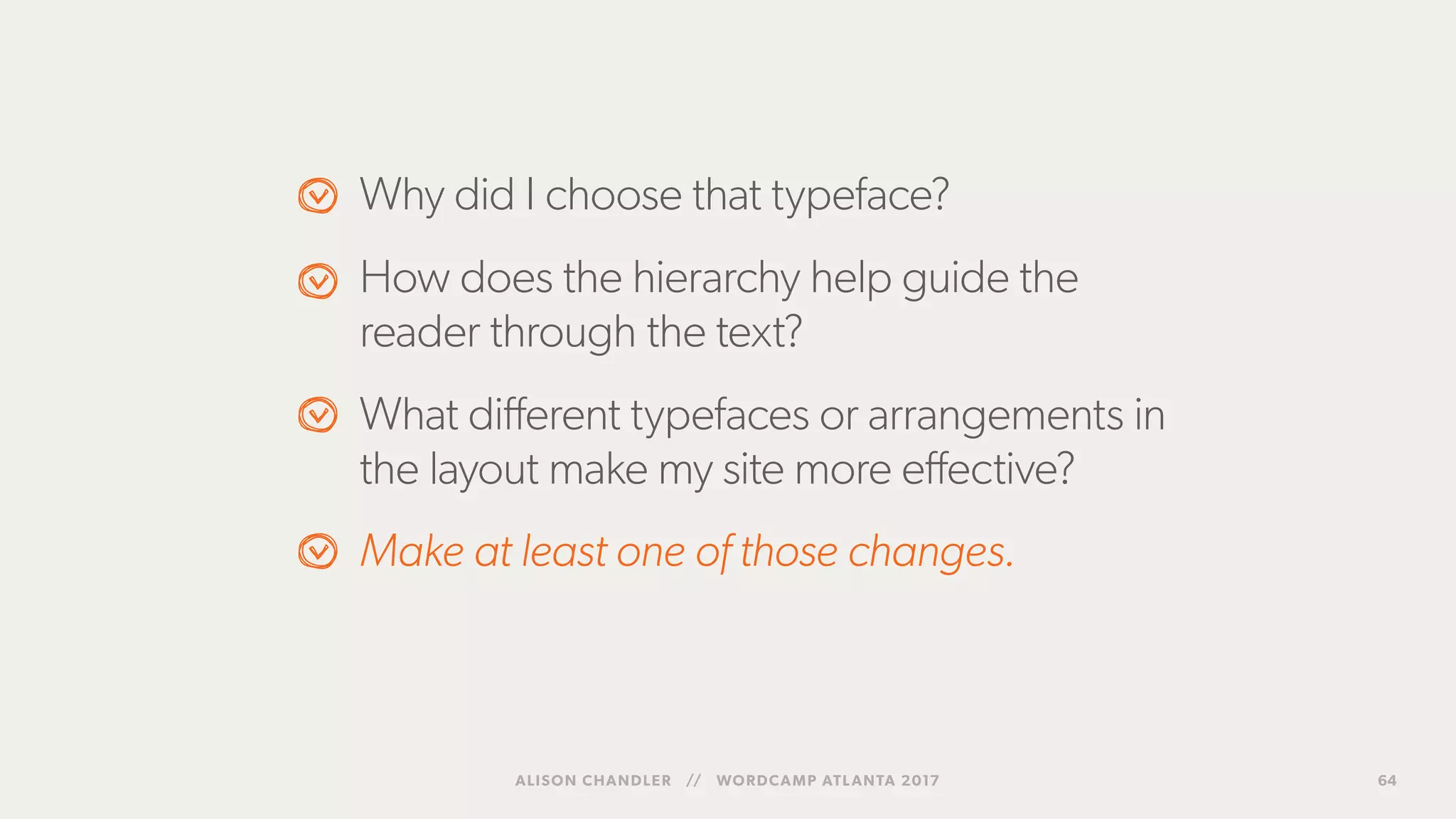 Why did I choose that typeface?
How does the hierarchy help guide the
reader through the text?
What different typefaces or arrangements in
the layout make my site more effective?
Make at least one of those changes.
ALISON CHANDLER // WORDCAMP ATLANTA 2017 64
 