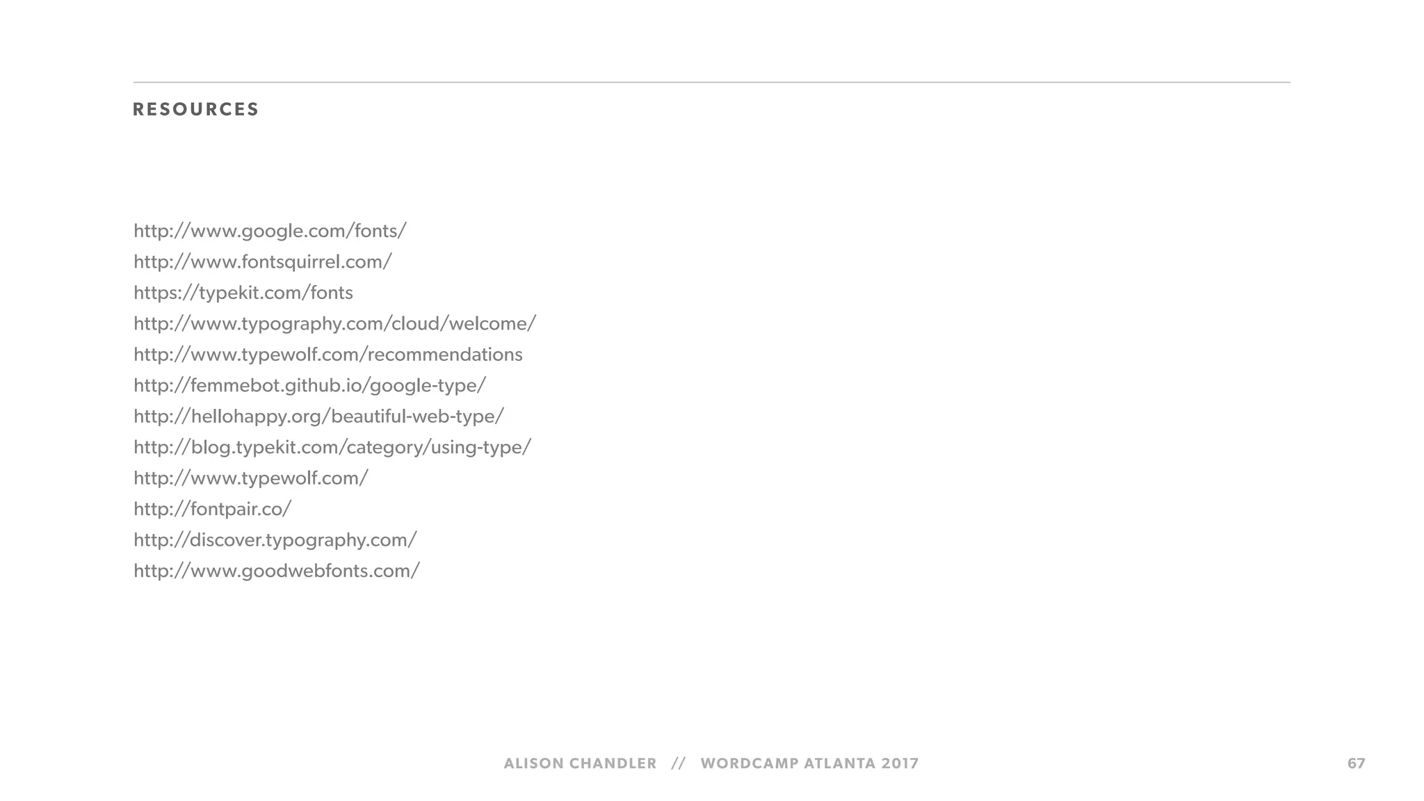 ALISON CHANDLER // WORDCAMP ATLANTA 2017 67
http://www.google.com/fonts/
http://www.fontsquirrel.com/
https://typekit.com/fonts
http://www.typography.com/cloud/welcome/
http://www.typewolf.com/recommendations
http://femmebot.github.io/google-type/
http://hellohappy.org/beautiful-web-type/
http://blog.typekit.com/category/using-type/
http://www.typewolf.com/
http://fontpair.co/
http://discover.typography.com/
http://www.goodwebfonts.com/
R ESOU RCES
 