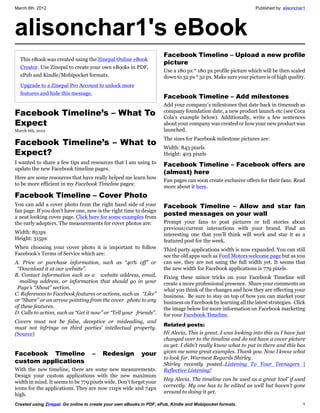 March 6th, 2012                                                                                                Published by: alisonchar1




alisonchar1's eBook
                                                                     Facebook Timeline – Upload a new profile
  This eBook was created using the Zinepal Online eBook
                                                                     picture
  Creator. Use Zinepal to create your own eBooks in PDF,
                                                                     Use a 180 px * 180 px profile picture which will be then scaled
  ePub and Kindle/Mobipocket formats.                                down to 32 px * 32 px. Make sure your picture is of high quality.
  Upgrade to a Zinepal Pro Account to unlock more
  features and hide this message.
                                                                     Facebook Timeline – Add milestones
                                                                     Add your company’s milestones that date back in timesuch as
Facebook Timeline’s – What To                                        company foundation date, a new product launch etc (see Coca
                                                                     Cola’s example below). Additionally, write a few sentences
Expect                                                               about your company was created or how your new product was
March 6th, 2012                                                      launched.
                                                                     The sizes for Facebook milestone pictures are:
Facebook Timeline’s – What to
                                                                     Width: 843 pixels
Expect?                                                              Height: 403 pixels
I wanted to share a few tips and resources that I am using to        Facebook Timeline – Facebook offers are
update the new Facebook timeline pages.
                                                                     (almost) here
Here are some resources that have really helped me learn how
                                                                     Fan pages can soon create exclusive offers for their fans. Read
to be more efficient in my Facebook Timeline pages:
                                                                     more about it here.
Facebook Timeline – Cover Photo
You can add a cover photo from the right hand side of your           Facebook Timeline – Allow and star fan
fan page. If you don’t have one, now is the right time to design
a neat looking cover page. Click here for some examples from
                                                                     posted messages on your wall
the early adopters. The measurements for cover photos are:           Prompt your fans to post pictures or tell stories about
                                                                     previous/current interactions with your brand. Find an
Width: 851px                                                         interesting one that you’ll think will work and star it as a
Height: 315px                                                        featured post for the week.
When choosing your cover photo it is important to follow             Third party applications width is now expanded. You can still
Facebook’s Terms of Service which are:                               see the old apps such as Ford Motors welcome page but as you
A. Price or purchase information, such as “40% off” or               can see, they are not using the full width yet. It seems that
 “Download it at our website”.                                       the new width for Facebook applications is 779 pixels.
B. Contact information such as a website address, email,             Fixing these minor tricks on your Facebook Timeline will
  mailing address, or information that should go in your             create a more professional presence. Share your comments on
 Page’s “About” section.                                             what you think of the changes and how they are effecting your
C. References to Facebook features or actions, such as “Like”        business. Be sure to stay on top of how you can market your
or “Share” or an arrow pointing from the cover photo to any          business on Facebook by learning all the latest strategies. Click
of these features.                                                   the image below for more information on Facebook marketing
D. Calls to action, such as “Get it now” or “Tell your friends”.     for your Facebook Timeline.
Covers must not be false, deceptive or misleading, and
                                                                     Related posts:
must not infringe on third parties’ intellectual property.
(Source)                                                             Hi Alecia, This is great. I was looking into this as I have just
                                                                     changed over to the timeline and do not have a cover picture
                                                                     as yet. I didn’t really know what to put in there and this has
Facebook Timeline                  –    Redesign          your       given me some great examples. Thank you. Now I know what
                                                                     to look for. Warmest Regards Shirley
custom applications                                                  Shirley recently posted..Listening To Your Teenagers |
With the new timeline, there are some new measurements.              Reflective Listening!
Design your custom applications with the new maximum
                                                                     Hey Alecia. The timeline can be used as a great ‘tool’ if used
width in mind. It seems to be 779 pixels wide. Don’t forget your
                                                                     correctly. My one has to be edited as well but haven’t gone
icons for the applications. They are now 111px wide and 74px
                                                                     around to doing it yet.
high.
Created using Zinepal. Go online to create your own eBooks in PDF, ePub, Kindle and Mobipocket formats.                               1
 