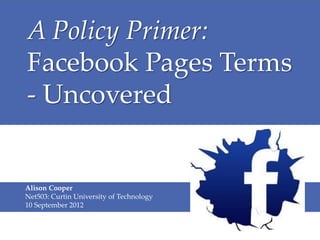 A Policy Primer:
Facebook Pages Terms
- Uncovered


Alison Cooper
Net503: Curtin University of Technology
10 September 2012
 