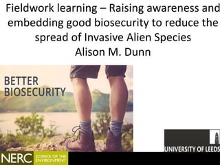 Fieldwork learning – Raising awareness and
embedding good biosecurity to reduce the
spread of Invasive Alien Species
Alison M. Dunn
 