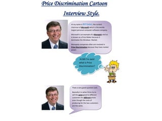 Price Discrimination Cartoon
         Interview Style.
            Hi my name is Bill Gates, the current
            chairman of Microsoft which is the worlds
            largest personal computer software company.

            Microsoft is an example of a Monopoly and so
            is known as a Price Maker because it
            dominates the Windows Market.

            Monopoly companies often are involved in
            Price Discrimination because they have market
            power.



                     Hi Bill I’m Jack!
                     what is Price
                     Discrimination?




             Thats a very good question Jack.

             Basically it is when firms try to
             sell the same good to different
             customers for different prices
             even though the costs of
             producing for the two customers
             are the same.
 