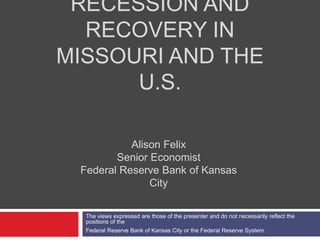 RECESSION AND
  RECOVERY IN
MISSOURI AND THE
      U.S.

           Alison Felix
        Senior Economist
 Federal Reserve Bank of Kansas
               City

  The views expressed are those of the presenter and do not necessarily reflect the
  positions of the
  Federal Reserve Bank of Kansas City or the Federal Reserve System.
 