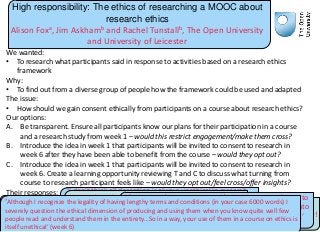 High responsibility: The ethics of researching a MOOC about
research ethics
Alison Foxa, Jim Askhamb and Rachel Tunstallb, The Open University
and University of Leicester
We wanted:
• To research what participants said in response to activities based on a research ethics
framework
Why:
• To find out from a diverse group of people how the framework could be used and adapted
The issue:
• How should we gain consent ethically from participants on a course about research ethics?
Our options:
A. Be transparent. Ensure all participants know our plans for their participation in a course
and a research study from week 1 – would this restrict engagement/make them cross?
B. Introduce the idea in week 1 that participants will be invited to consent to research in
week 6 after they have been able to benefit from the course – would they opt out?
C. Introduce the idea in week 1 that participants will be invited to consent to research in
week 6. Create a learning opportunity reviewing T and C to discuss what turning from
course to research participant feels like – would they opt out/feel cross/offer insights?
Their responses:
‘I never really considered agreeing to terms and
services and use of the Internet as falling under
the definition of "data collection“’ (week 1)
‘I don't think all deception is always unethical in research
and some amount of deception may be necessary (or
unavoidable) in order to prevent participants from holding
back information’ (week 1)
‘I did question myself if we are taking part in a
covert operation…ahem, I mean research study!
’ (week 2)
‘I agreed to whatever Terms and conditions without
even looking at it. Now I'm skimming through the
Terms and conditions for the very first time.’ (week 6)
‘If questions/comments, posed/raised have contributed to
this course, then these should form part of an enquiry into
how the ethical framework has been used in this course.’
(week 6)
‘Although I recognize the legality of having lengthy terms and conditions (in your case 6000 words) I
severely question the ethical dimension of producing and using them when you know quite well few
people read and understand them in the entirety…So in a way, your use of them in a course on ethics is
itself unethical’ (week 6)
 