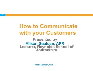 How to Communicate
with your Customers
Alison Gaulden, APR
1
Presented by
Alison Gaulden, APR
Lecturer, Reynolds School of
Journalism
 