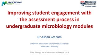 Improving student engagement with
the assessment process in
undergraduate microbiology modules
Dr Alison Graham
School of Natural and Environmental Sciences
Newcastle University
Microbiology Society Annual Conference 2018
 