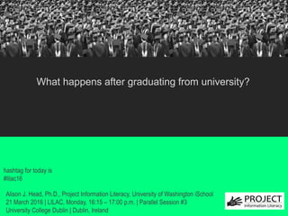 from University?
hashtag for today is
#lilac16
What happens after graduating from university?
Alison J. Head, Ph.D., Project Information Literacy, University of Washington iSchool
21 March 2016 | LILAC, Monday, 16:15 – 17:00 p.m. | Parallel Session #3
University College Dublin | Dublin, Ireland
 