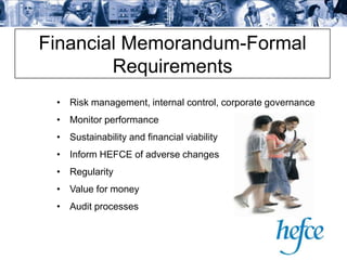 Financial Memorandum-Formal
        Requirements
 • Risk management, internal control, corporate governance
 • Monitor performance
 • Sustainability and financial viability
 • Inform HEFCE of adverse changes
 • Regularity
 • Value for money
 • Audit processes
 