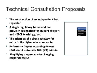 Technical Consultation Proposals
•   The introduction of an independent lead
    regulator
•   A single regulatory framework for
    provider designation for student support
    and HEFCE teaching grant
•   The adoption of a single gateway for
    entry to the higher education sector
•   Reforms to Degree Awarding Powers
    (DAPs) and University Title (UT) criteria
•   Simplifying the process for changing
    corporate status
 