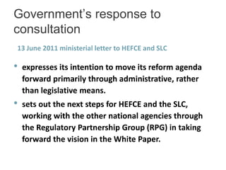 Government’s response to
consultation
13 June 2011 ministerial letter to HEFCE and SLC

•   expresses its intention to move its reform agenda
    forward primarily through administrative, rather
    than legislative means.
•   sets out the next steps for HEFCE and the SLC,
    working with the other national agencies through
    the Regulatory Partnership Group (RPG) in taking
    forward the vision in the White Paper.
 