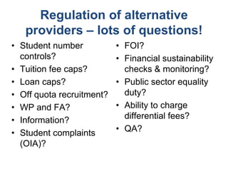 Regulation of alternative
   providers – lots of questions!
• Student number           • FOI?
  controls?                • Financial sustainability
• Tuition fee caps?          checks & monitoring?
• Loan caps?               • Public sector equality
• Off quota recruitment?     duty?
• WP and FA?               • Ability to charge
• Information?               differential fees?
• Student complaints       • QA?
  (OIA)?
 