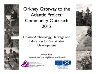 Orkney Gateway to the
   Atlantic Project:
Community Outreach
        2012

Coastal Archaeology, Heritage and
   Education for Sustainable
          Development

                 Alison Keir
   University of the Highlands and Islands
 