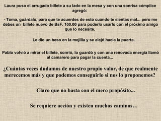 Laura puso el arrugado billete a su lado en la mesa y con una sonrisa cómplice agregó:   - Toma, guárdalo, para que te acuerdes de esto cuando te sientas mal... pero me debes un  billete nuevo de BsF. 100.00 para poderlo usarlo con el próximo amigo que lo necesite.   Le dio un beso en la mejilla y se alejó hacia la puerta.   Pablo volvió a mirar el billete, sonrió, lo guardó y con una renovada energía llamó al camarero para pagar la cuenta...   ¿Cuántas veces dudamos de nuestro propio valor, de que realmente merecemos más y que podemos conseguirlo si nos lo proponemos?   Claro que no basta con el mero propósito...   Se requiere acción y existen muchos caminos… 