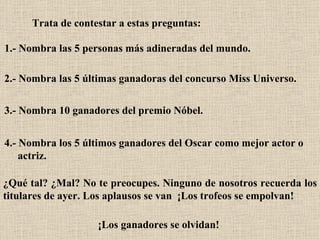 Trata de contestar a estas preguntas:   1.- Nombra las 5 personas más adineradas del mundo.   2.- Nombra las 5 últimas ganadoras del concurso Miss Universo.  3.- Nombra 10 ganadores del premio Nóbel.  4.- Nombra los 5 últimos ganadores del Oscar como mejor actor o  actriz.   ¿Qué tal? ¿Mal? No te preocupes. Ninguno de nosotros recuerda los titulares de ayer. Los aplausos se van  ¡Los trofeos se empolvan!   ¡Los ganadores se olvidan!   