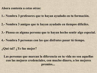 Ahora contesta a estas otras:   1.- Nombra 3 profesores que te hayan ayudado en tu formación.   2.- Nombra 3 amigos que te hayan ayudado en tiempos difíciles.   3.- Piensa en alguna persona que te hayan hecho sentir algo especial.   4.- Nombra 5 personas con las que disfrutes pasar tú tiempo.   ¿Qué tal? ¿Te fue mejor?   Las personas que marcan la diferencia en tu vida no son aquellas con las mejores credenciales, con mucho dinero, o los mejores premios...   
