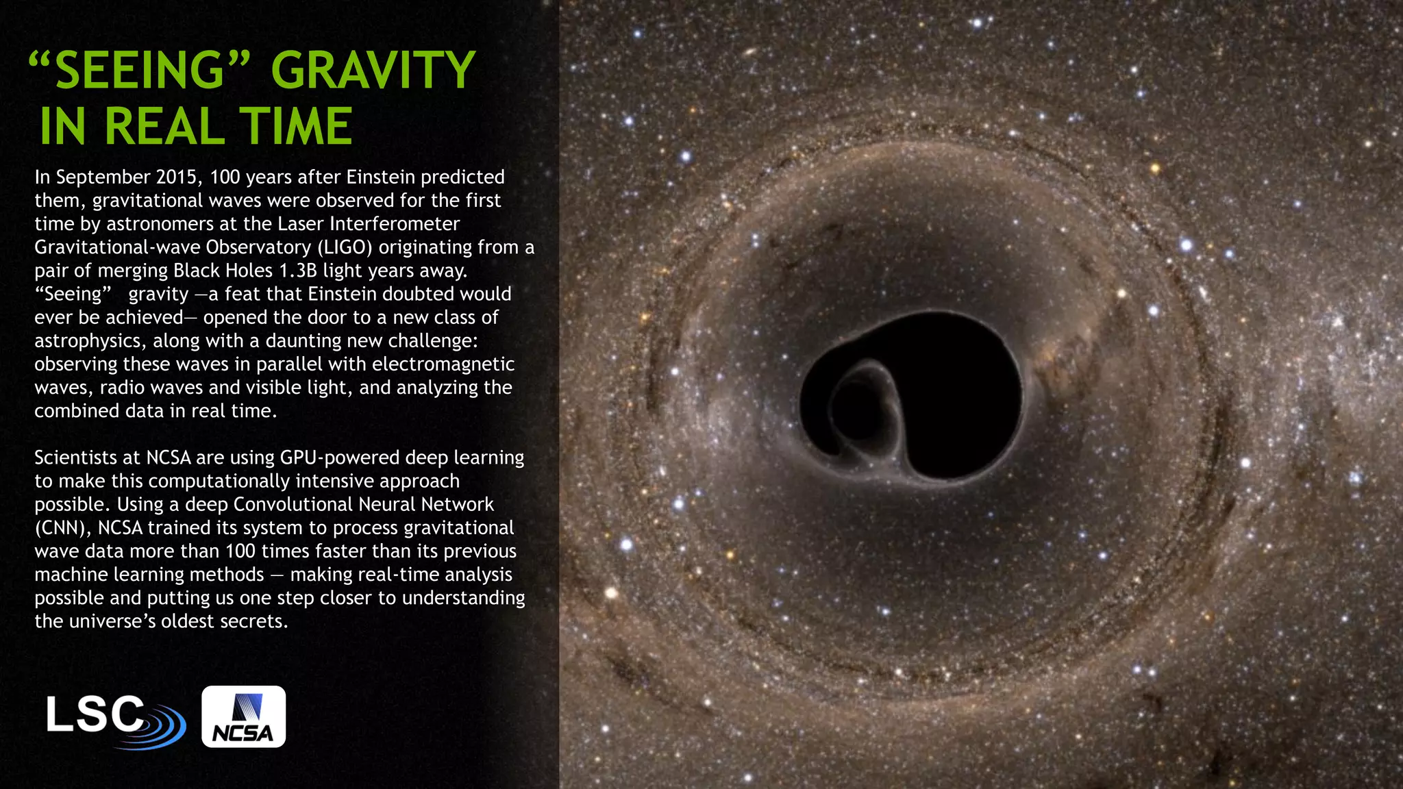 39
In September 2015, 100 years after Einstein predicted
them, gravitational waves were observed for the first
time by astronomers at the Laser Interferometer
Gravitational-wave Observatory (LIGO) originating from a
pair of merging Black Holes 1.3B light years away.
“Seeing” gravity —a feat that Einstein doubted would
ever be achieved— opened the door to a new class of
astrophysics, along with a daunting new challenge:
observing these waves in parallel with electromagnetic
waves, radio waves and visible light, and analyzing the
combined data in real time.
Scientists at NCSA are using GPU-powered deep learning
to make this computationally intensive approach
possible. Using a deep Convolutional Neural Network
(CNN), NCSA trained its system to process gravitational
wave data more than 100 times faster than its previous
machine learning methods — making real-time analysis
possible and putting us one step closer to understanding
the universe’s oldest secrets.
“SEEING” GRAVITY
IN REAL TIME
 