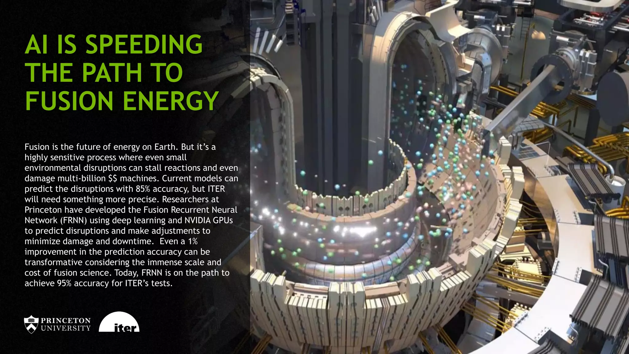 40
AI IS SPEEDING
THE PATH TO
FUSION ENERGY
Fusion is the future of energy on Earth. But it’s a
highly sensitive process where even small
environmental disruptions can stall reactions and even
damage multi-billion $$ machines. Current models can
predict the disruptions with 85% accuracy, but ITER
will need something more precise. Researchers at
Princeton have developed the Fusion Recurrent Neural
Network (FRNN) using deep learning and NVIDIA GPUs
to predict disruptions and make adjustments to
minimize damage and downtime. Even a 1%
improvement in the prediction accuracy can be
transformative considering the immense scale and
cost of fusion science. Today, FRNN is on the path to
achieve 95% accuracy for ITER’s tests.
 