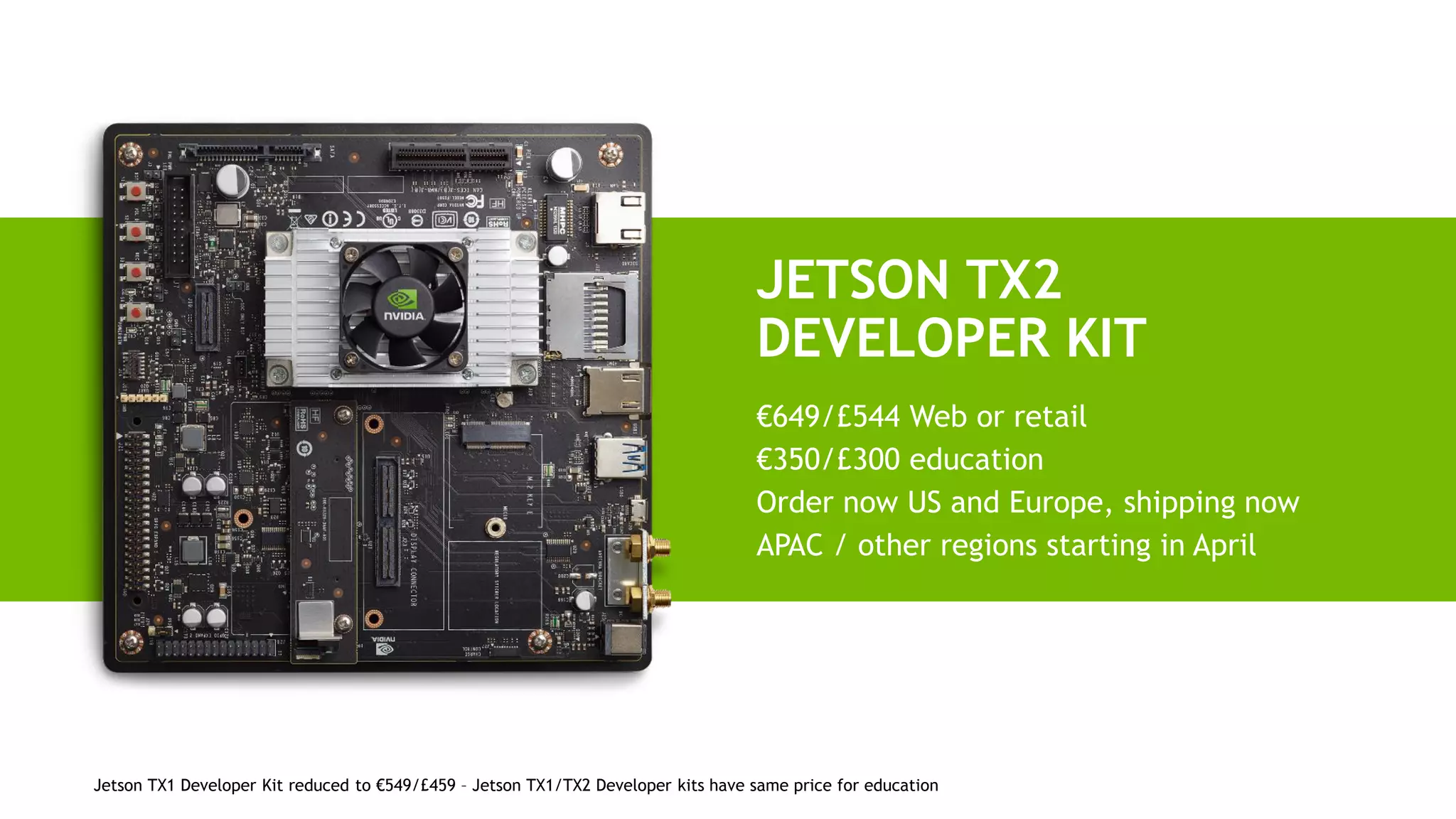 Jetson TX1 Developer Kit reduced to €549/£459 – Jetson TX1/TX2 Developer kits have same price for education
JETSON TX2
DEVELOPER KIT
€649/£544 Web or retail
€350/£300 education
Order now US and Europe, shipping now
APAC / other regions starting in April
 