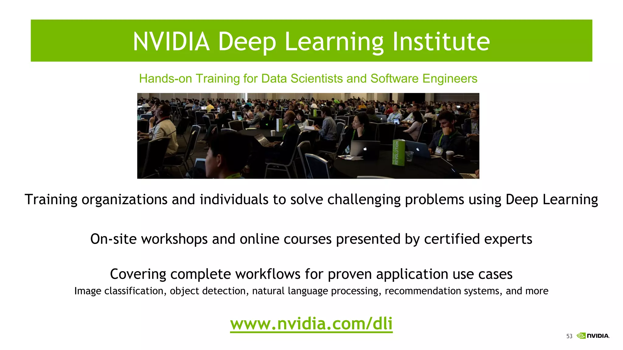 53
Training organizations and individuals to solve challenging problems using Deep Learning
On-site workshops and online courses presented by certified experts
Covering complete workflows for proven application use cases
Image classification, object detection, natural language processing, recommendation systems, and more
www.nvidia.com/dli
Hands-on Training for Data Scientists and Software Engineers
NVIDIA Deep Learning Institute
 
