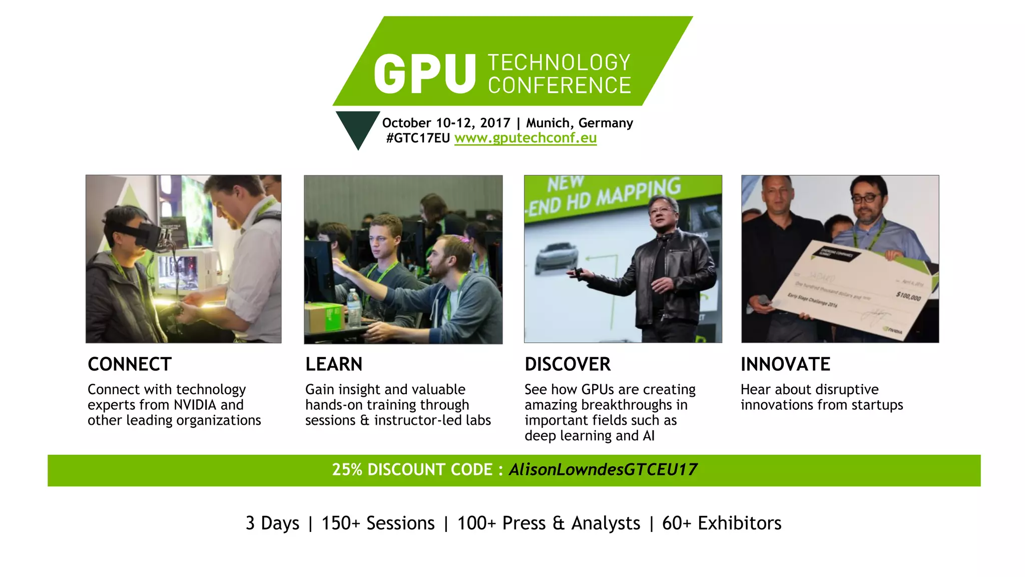 55
October 10-12, 2017 | Munich, Germany
#GTC17EU www.gputechconf.eu
CONNECT
Connect with technology
experts from NVIDIA and
other leading organizations
LEARN
Gain insight and valuable
hands-on training through
sessions & instructor-led labs
DISCOVER
See how GPUs are creating
amazing breakthroughs in
important fields such as
deep learning and AI
INNOVATE
Hear about disruptive
innovations from startups
25% DISCOUNT CODE : AlisonLowndesGTCEU17
3 Days | 150+ Sessions | 100+ Press & Analysts | 60+ Exhibitors
 