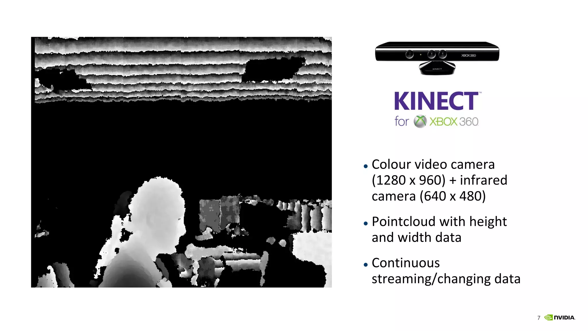 7
Sensors
● Colour video camera
(1280 x 960) + infrared
camera (640 x 480)
● Pointcloud with height
and width data
● Continuous
streaming/changing data
 