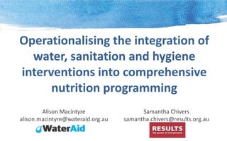 Operationalising the integration of
water, sanitation and hygiene
interventions into comprehensive
nutrition programming
Alison Macintyre
alison.macintyre@wateraid.org.au

Samantha Chivers
samantha.chivers@results.org.au

 