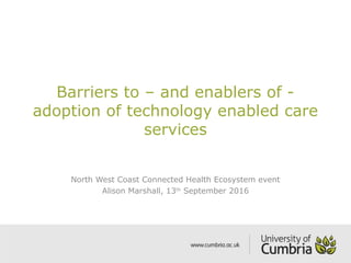 Barriers to – and enablers of -
adoption of technology enabled care
services
North West Coast Connected Health Ecosystem event
Alison Marshall, 13th
September 2016
 