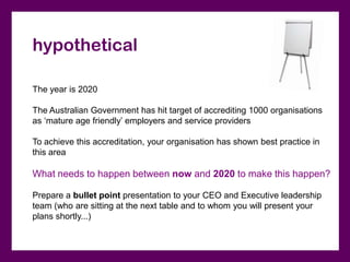 hypothetical

The year is 2020

The Australian Government has hit target of accrediting 1000 organisations
as ‘mature age friendly’ employers and service providers

To achieve this accreditation, your organisation has shown best practice in
this area

What needs to happen between now and 2020 to make this happen?

Prepare a bullet point presentation to your CEO and Executive leadership
team (who are sitting at the next table and to whom you will present your
plans shortly...)
 