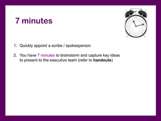 7 minutes

1. Quickly appoint a scribe / spokesperson

2. You have 7 minutes to brainstorm and capture key ideas
   to present to the executive team (refer to handouts)
 