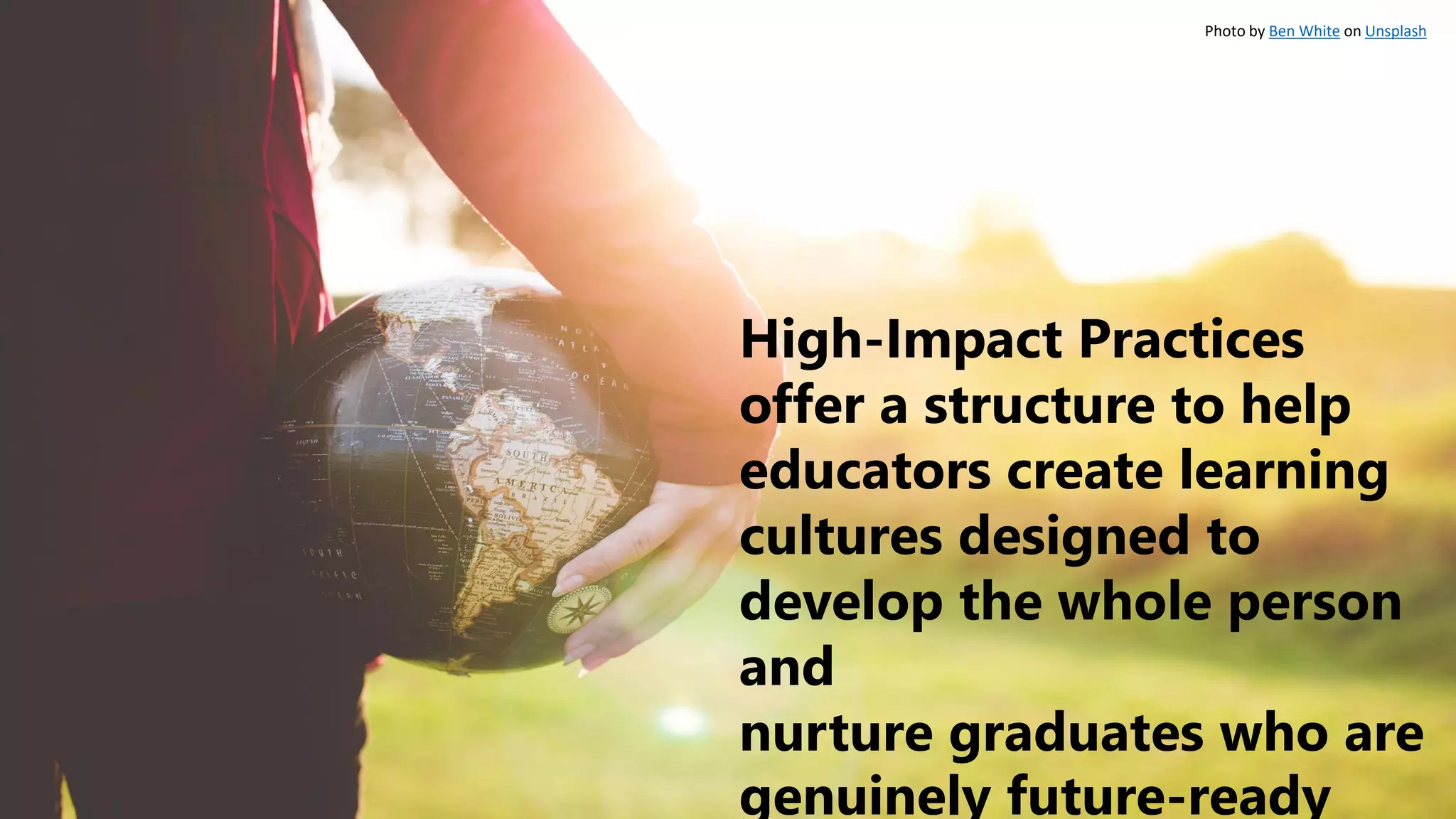 High-Impact Practices
offer a structure to help
educators create learning
cultures designed to
develop the whole person
and
nurture graduates who are
genuinely future-ready
Photo by Ben White on Unsplash
