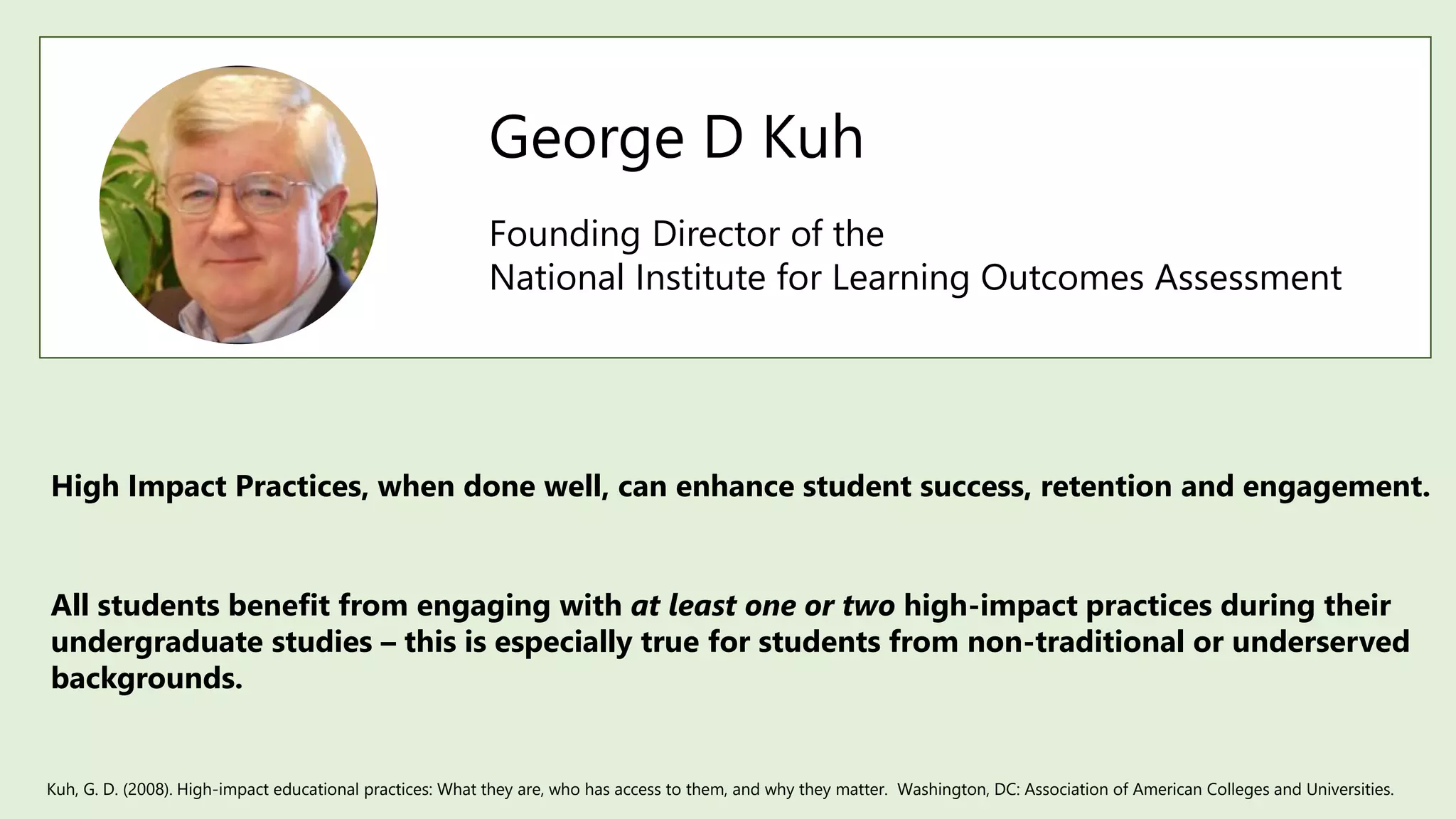 George D Kuh
Founding Director of the
National Institute for Learning Outcomes Assessment
High Impact Practices, when done well, can enhance student success, retention and engagement.
Kuh, G. D. (2008). High-impact educational practices: What they are, who has access to them, and why they matter. Washington, DC: Association of American Colleges and Universities.
All students benefit from engaging with at least one or two high-impact practices during their
undergraduate studies – this is especially true for students from non-traditional or underserved
backgrounds.