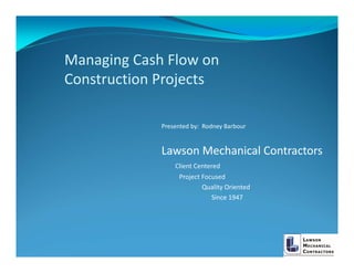 Managing Cash Flow on 
Construction Projects

             Presented by:  Rodney Barbour


             Lawson Mechanical Contractors
                 Client Centered
                   Project Focused
                           Quality Oriented
                              Since 1947
 