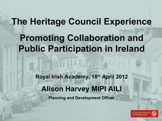 The Heritage Council Experience
Promoting Collaboration and
Public Participation in Ireland
Royal Irish Academy, 18th April 2012

Alison Harvey MIPI AILI
Planning and Development Officer

 