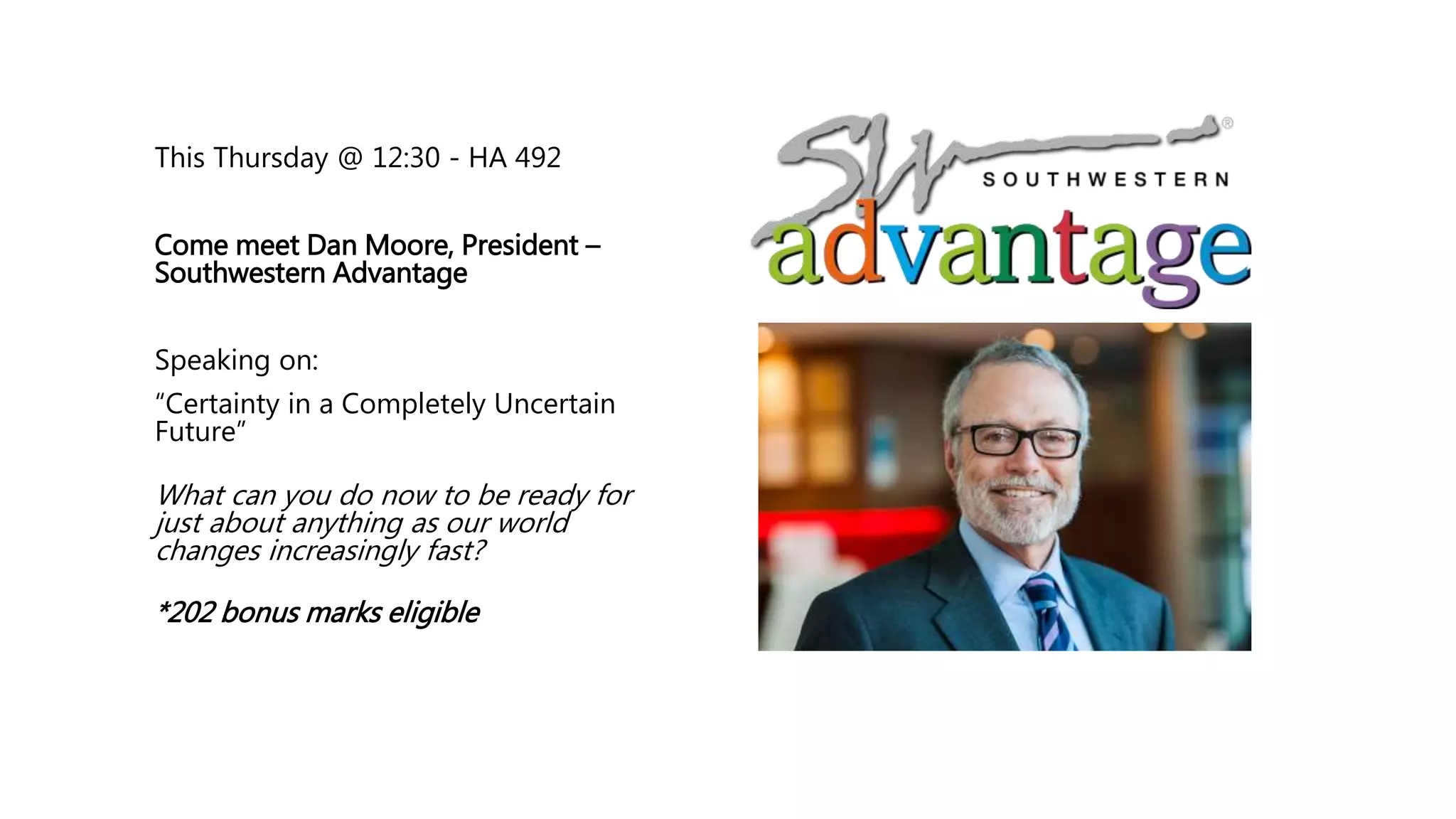 This Thursday @ 12:30 - HA 492
Come meet Dan Moore, President –
Southwestern Advantage
Speaking on:
“Certainty in a Completely Uncertain
Future”
What can you do now to be ready for
just about anything as our world
changes increasingly fast?
*202 bonus marks eligible
 