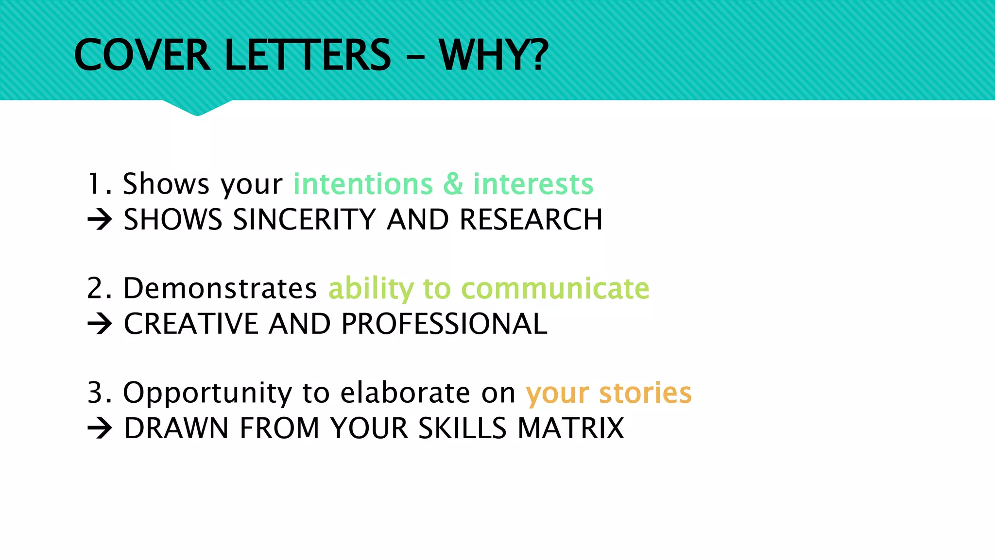 COVER LETTERS – WHY?
1. Shows your intentions & interests
 SHOWS SINCERITY AND RESEARCH
2. Demonstrates ability to communicate
 CREATIVE AND PROFESSIONAL
3. Opportunity to elaborate on your stories
 DRAWN FROM YOUR SKILLS MATRIX
 