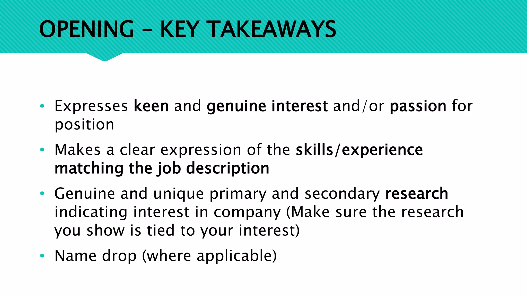 OPENING – KEY TAKEAWAYS
• Expresses keen and genuine interest and/or passion for
position
• Makes a clear expression of the skills/experience
matching the job description
• Genuine and unique primary and secondary research
indicating interest in company (Make sure the research
you show is tied to your interest)
• Name drop (where applicable)
 