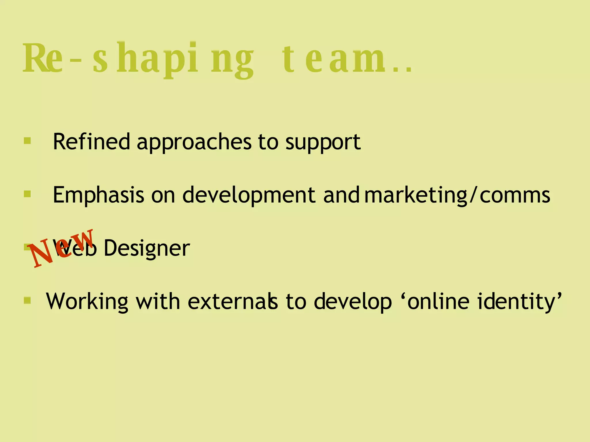 Re-shaping team… Refined approaches to support Emphasis on development and marketing/comms Web Designer Working with externals to develop ‘online identity’ New 