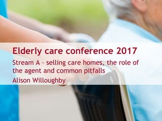 Elderly care conference 2017
Stream A – selling care homes, the role of
the agent and common pitfalls
Alison Willoughby
 
