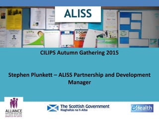 CILIPS Autumn Gathering 2015
Stephen Plunkett – ALISS Partnership and Development
Manager
 