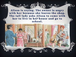 Alissa is crying. The owner is angry
with her because she leaves the shop.
The tall lady asks Alissa to come with
  her to live in her house and go to
                school.
 