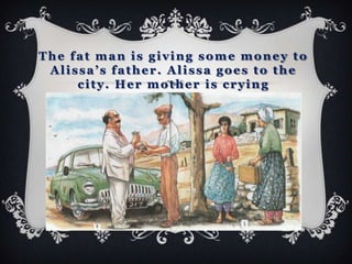 The fat man is giving some money to
 Alissa’s father. Alissa goes to the
     city. Her mother is crying
 