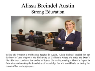 Alissa Breindel Austin
Strong Education
Before she became a professional teacher in Austin, Alissa Breindel studied for her
Bachelor of Arts degree at the University of California, where she made the Dean’s
List. She then continued her studies at Boston University, earning a Master’s degree in
Education and creating the foundation of knowledge that she would build on during the
course of her teaching career.
 
