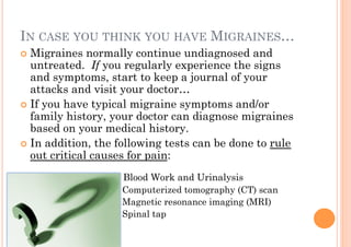 IN CASE YOU THINK YOU HAVE MIGRAINES…
!! Migraines   normally continue undiagnosed and
   untreated. If you regularly experience the signs
   and symptoms, start to keep a journal of your
   attacks and visit your doctor…
!! If you have typical migraine symptoms and/or
   family history, your doctor can diagnose migraines
   based on your medical history.
!! In addition, the following tests can be done to rule
   out critical causes for pain:
                    Blood Work and Urinalysis
                    Computerized tomography (CT) scan
                    Magnetic resonance imaging (MRI)
                    Spinal tap
 