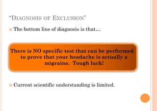 “DIAGNOSIS OF EXCLUSION”
!! The   bottom line of diagnosis is that…



There is NO specific test that can be performed
   to prove that your headache is actually a
             migraine. Tough luck!



!! Current   scientific understanding is limited.
 