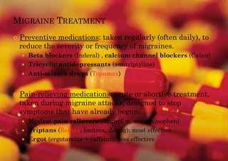MIGRAINE TREATMENT
!! Preventive
            medications: taken regularly (often daily), to
 reduce the severity or frequency of migraines.
  !!   Beta blockers (Inderal) , calcium channel blockers (Calan)
  !!   Tricyclic antidepressants (amitriptyline)
  !!   Anti-seizure drugs (Topamax)


!! Pain-relieving
               medications: acute or abortive treatment,
 taken during migraine attacks, designed to stop
 symptoms that have already begun.
  !!   Modest pain relievers (ibuprofen, acetaminophen)
  !!   Triptans (Relpax, Imitrex, Zomig): most effective
  !!   Ergot (ergotamine + caffeine): less effective
 